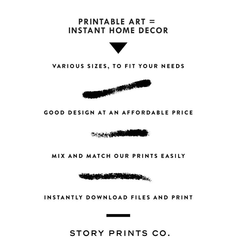 May include: Printable art = Instant Home Decor.  A black and white graphic design with text describing the benefits of printable art.  The text includes: Printable Art = Instant Home Decor, Various Sizes, to Fit Your Needs, Good Design at an Affordable Price, Mix and Match Our Prints Easily, Instantly Download Files and Print, Story Prints Co.