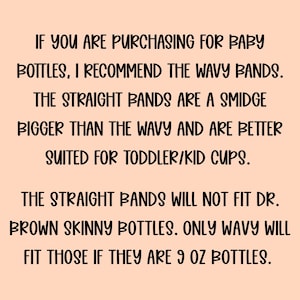 May include: A light peach-coloured informational graphic with black text that reads: If you are purchasing for baby bottles, I recommend the wavy bands. The straight bands are a smidge bigger than the wavy and are better suited for toddler/kid cups. The straight bands will not fit Dr. Brown skinny bottles. Only wavy will fit those if they are 9 oz bottles.
