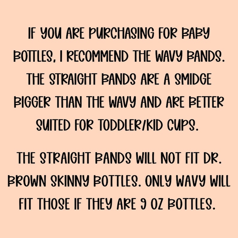May include: A light peach-coloured informational graphic with black text that reads: If you are purchasing for baby bottles, I recommend the wavy bands. The straight bands are a smidge bigger than the wavy and are better suited for toddler/kid cups. The straight bands will not fit Dr. Brown skinny bottles. Only wavy will fit those if they are 9 oz bottles.