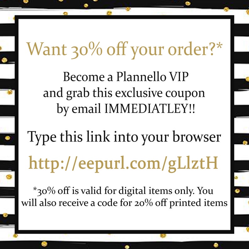 May include: Black and white striped background with gold polka dots. Text reads: "Want 30% off your order?* Become a Plannello VIP and grab this exclusive coupon by email IMMEDIATLEY!! Type this link into your browser http://eepurl.com/gLlztH *30% off is valid for digital items only. You will also receive a code for 20% off printed items"