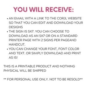 May include: Text-based instructions for a printable 5x7 inch sign. The instructions state that you will receive an email with a link to the Corjl website to edit and download your designs. You can choose to download the sign as a 5x7 inch file or on a standard printer page with two signs per page. You can change the font, font color, and text. The instructions also state that this is a printable product and nothing physical will be shipped. The text also states that this product is for personal use only and not to be resold.