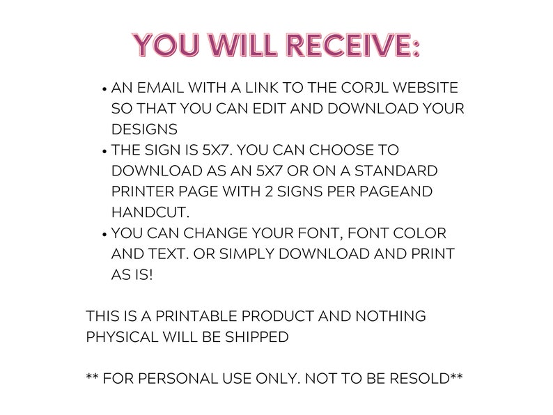 May include: Text-based instructions for a printable 5x7 inch sign. The instructions state that you will receive an email with a link to the Corjl website to edit and download your designs. You can choose to download the sign as a 5x7 inch file or on a standard printer page with two signs per page. You can change the font, font color, and text. The instructions also state that this is a printable product and nothing physical will be shipped. The text also states that this product is for personal use only and not to be resold.