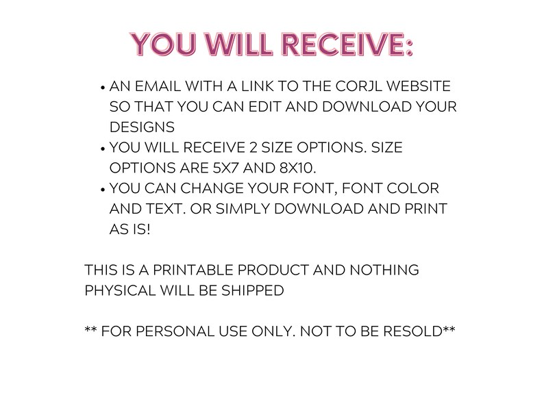 Puede incluir: Texto sobre un fondo blanco que dice "YOU WILL RECEIVE:" seguido de una lista de vi&ntilde;etas. Las vi&ntilde;etas describen la descarga digital de un producto imprimible. El texto dice: "Un correo electr&oacute;nico con un enlace al sitio web de Corjl para que pueda editar y descargar sus dise&ntilde;os. Recibir&aacute; 2 opciones de tama&ntilde;o. Las opciones de tama&ntilde;o son 5x7 y 8x10. Puede cambiar su fuente, el color de la fuente y el texto. O simplemente descargue e imprima tal como est&aacute;. &iexcl;Este es un producto imprimible y no se enviar&aacute; nada f&iacute;sico! **Solo para uso personal. No se puede revender**"