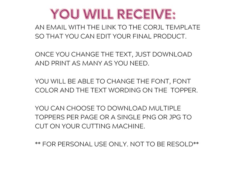 Puede incluir: Texto superpuesto sobre un fondo blanco con el texto "YOU WILL RECEIVE:" en rosa. El texto a continuaci&oacute;n explica que recibir&aacute; un correo electr&oacute;nico con un enlace a una plantilla Corjl que puede editar. Puede cambiar la fuente, el color de la fuente y la redacci&oacute;n del texto en la parte superior. Puede descargar varias tapas por p&aacute;gina o una sola PNG o JPG para cortar en su m&aacute;quina de corte. El texto termina con "FOR PERSONAL USE ONLY. NOT TO BE RESOLD."