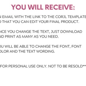 Pu&ograve; includere: Testo su sfondo bianco che recita "YOU WILL RECEIVE: AN EMAIL WITH THE LINK TO THE CORJL TEMPLATE SO THAT YOU CAN EDIT YOUR FINAL PRODUCT. ONCE YOU CHANGE THE TEXT, JUST DOWNLOAD AND PRINT AS MANY AS YOU NEED. YOU WILL BE ABLE TO CHANGE THE FONT, FONT COLOR AND THE TEXT WORDING. ** FOR PERSONAL USE ONLY. NOT TO BE RESOLD**"