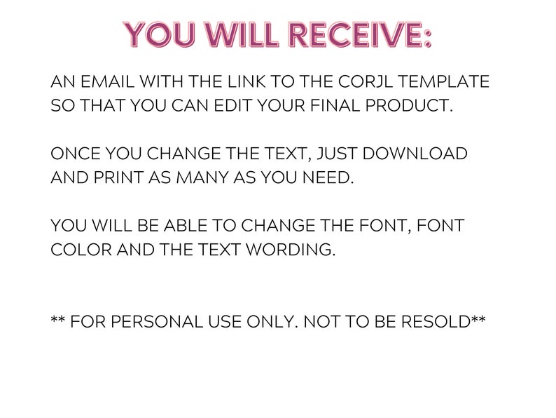 Pu&ograve; includere: Testo su sfondo bianco che recita "YOU WILL RECEIVE: AN EMAIL WITH THE LINK TO THE CORJL TEMPLATE SO THAT YOU CAN EDIT YOUR FINAL PRODUCT. ONCE YOU CHANGE THE TEXT, JUST DOWNLOAD AND PRINT AS MANY AS YOU NEED. YOU WILL BE ABLE TO CHANGE THE FONT, FONT COLOR AND THE TEXT WORDING. ** FOR PERSONAL USE ONLY. NOT TO BE RESOLD**"