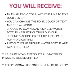May include: A printable digital download for a water bottle label. The text reads "YOU WILL RECEIVE:  &bull; AN EMAIL FROM CORJL WITH THE LINK TO EDIT YOUR DESIGN &bull; YOU CAN CHANGE THE FONT, COLOR OF TEXT, AND THE WORDING &bull; CHOOSE TO DOWNLOAD A SINGLE WATER BOTTLE LABEL FOR CUTTING ON YOUR CUTTING MACHINE OR MULTIPLE PER PAGE FOR HAND CUTTING &bull; JUST CUT, WRAP AROUND WATER BOTTLE, AND TAPE TOGETHER! THIS IS A PRINTABLE PRODUCT AND NOTHING PHYSICAL WILL BE SHIPPED ** FOR PERSONAL USE ONLY. NOT TO BE RESOLD**"