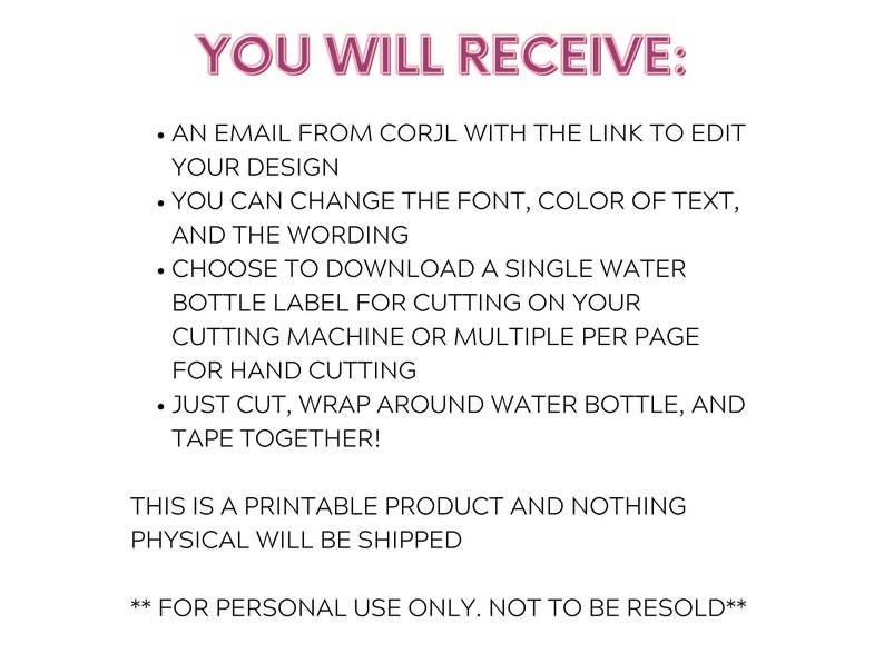 May include: A printable digital download for a water bottle label. The text reads "YOU WILL RECEIVE:  &bull; AN EMAIL FROM CORJL WITH THE LINK TO EDIT YOUR DESIGN &bull; YOU CAN CHANGE THE FONT, COLOR OF TEXT, AND THE WORDING &bull; CHOOSE TO DOWNLOAD A SINGLE WATER BOTTLE LABEL FOR CUTTING ON YOUR CUTTING MACHINE OR MULTIPLE PER PAGE FOR HAND CUTTING &bull; JUST CUT, WRAP AROUND WATER BOTTLE, AND TAPE TOGETHER! THIS IS A PRINTABLE PRODUCT AND NOTHING PHYSICAL WILL BE SHIPPED ** FOR PERSONAL USE ONLY. NOT TO BE RESOLD**"