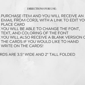 May include: Black and white text on a white background with instructions for using a printable place card template. The text reads: "DIRECTIONS FOR USE: 1. PURCHASE ITEM AND YOU WILL RECEIVE AN EMAIL FROM CORJL WITH A LINK TO EDIT YOUR PLACE CARD 2. YOU WILL BE ABLE TO CHANGE THE FONT, TEXT, AND COLORING OF THE FONT 3. YOU WILL ALSO RECEIVE A BLANK VERSION OF THE CARDS IF YOU WOULD LIKE TO HAND WRITE ON THE CARDS! CARDS ARE 3.5" WIDE AND 2" TALL FOLDED"