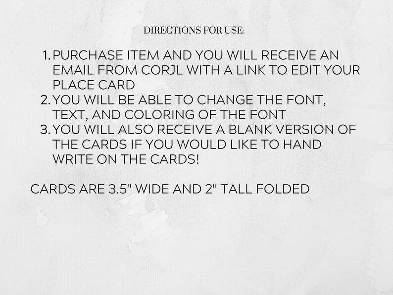May include: Black and white text on a white background with instructions for using a printable place card template. The text reads: "DIRECTIONS FOR USE: 1. PURCHASE ITEM AND YOU WILL RECEIVE AN EMAIL FROM CORJL WITH A LINK TO EDIT YOUR PLACE CARD 2. YOU WILL BE ABLE TO CHANGE THE FONT, TEXT, AND COLORING OF THE FONT 3. YOU WILL ALSO RECEIVE A BLANK VERSION OF THE CARDS IF YOU WOULD LIKE TO HAND WRITE ON THE CARDS! CARDS ARE 3.5" WIDE AND 2" TALL FOLDED"