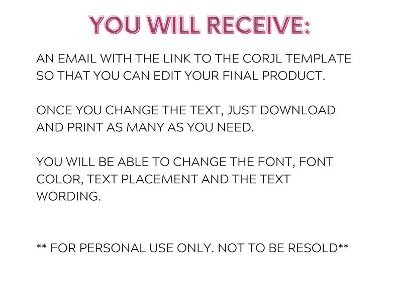 Może przedstawiać: Tekst na białym tle, kt&oacute;ry brzmi: "YOU WILL RECEIVE: AN EMAIL WITH THE LINK TO THE CORJL TEMPLATE SO THAT YOU CAN EDIT YOUR FINAL PRODUCT. ONCE YOU CHANGE THE TEXT, JUST DOWNLOAD AND PRINT AS MANY AS YOU NEED. YOU WILL BE ABLE TO CHANGE THE FONT, FONT COLOR, TEXT PLACEMENT AND THE TEXT WORDING. ** FOR PERSONAL USE ONLY. NOT TO BE RESOLD**"