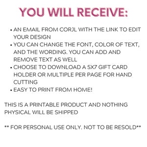 May include: Text on a white background that reads "YOU WILL RECEIVE:" followed by a list of bullet points. The bullet points describe the features of a printable digital product. The text reads: "AN EMAIL FROM CORJL WITH THE LINK TO EDIT YOUR DESIGN", "YOU CAN CHANGE THE FONT, COLOR OF TEXT, AND THE WORDING. YOU CAN ADD AND REMOVE TEXT AS WELL", "CHOOSE TO DOWNLOAD A 5X7 GIFT CARD HOLDER OR MULTIPLE PER PAGE FOR HAND CUTTING", "EASY TO PRINT FROM HOME!" and "THIS IS A PRINTABLE PRODUCT AND NOTHING PHYSICAL WILL BE SHIPPED." The text at the bottom reads: "**FOR PERSONAL USE ONLY. NOT TO BE RESOLD**".