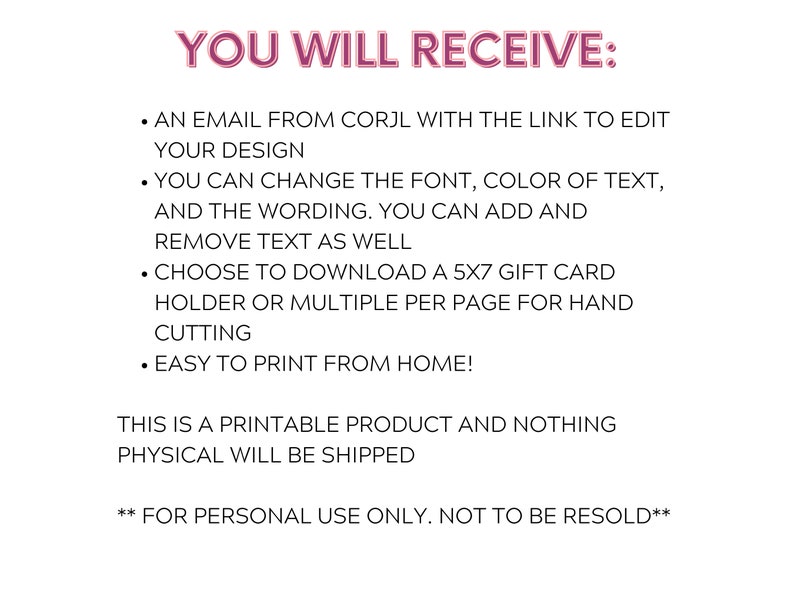 May include: Text on a white background that reads "YOU WILL RECEIVE:" followed by a list of bullet points. The bullet points describe the features of a printable digital product. The text reads: "AN EMAIL FROM CORJL WITH THE LINK TO EDIT YOUR DESIGN", "YOU CAN CHANGE THE FONT, COLOR OF TEXT, AND THE WORDING. YOU CAN ADD AND REMOVE TEXT AS WELL", "CHOOSE TO DOWNLOAD A 5X7 GIFT CARD HOLDER OR MULTIPLE PER PAGE FOR HAND CUTTING", "EASY TO PRINT FROM HOME!" and "THIS IS A PRINTABLE PRODUCT AND NOTHING PHYSICAL WILL BE SHIPPED." The text at the bottom reads: "**FOR PERSONAL USE ONLY. NOT TO BE RESOLD**".