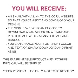 May include: Text-based instructions for a printable 5x7 inch sign. The instructions state that you will receive an email with a link to the Corjl website to edit and download your designs. You can choose to download the sign as a 5x7 inch file or on a standard printer page with two signs per page. You can change the font, font color, and text. The instructions also state that this is a printable product and nothing physical will be shipped. The text also states that this product is for personal use only and not to be resold.