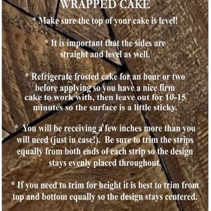 May include: Tips for perfectly wrapping a cake.  Make sure the top of your cake is level! It is important that the sides are straight and level as well. Refrigerate frosted cake for an hour or two before applying so you have a nice firm cake to work with, then leave out for 10-15 minutes so the surface is a little sticky. You will be receiving a few inches more than you will need (just in case!). Be sure to trim the strips equally from both ends of each strip so the design stays evenly placed throughout. If you need to trim for height it is best to trim from top and bottom equally so the design stays centered. If you have any questions, you can always message me for help.