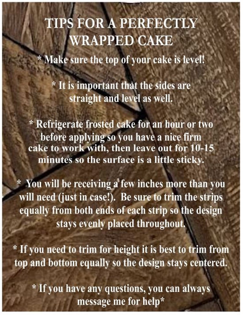 May include: Tips for perfectly wrapping a cake.  Make sure the top of your cake is level! It is important that the sides are straight and level as well. Refrigerate frosted cake for an hour or two before applying so you have a nice firm cake to work with, then leave out for 10-15 minutes so the surface is a little sticky. You will be receiving a few inches more than you will need (just in case!). Be sure to trim the strips equally from both ends of each strip so the design stays evenly placed throughout. If you need to trim for height it is best to trim from top and bottom equally so the design stays centered. If you have any questions, you can always message me for help.