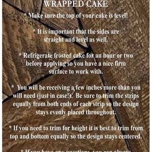 May include: Tips for perfectly wrapping a cake.  Make sure the top of your cake is level! It is important that the sides are straight and level as well. Refrigerate frosted cake for an hour or two before applying so you have a nice firm surface to work with. You will be receiving a few inches more than you will need (just in case!). Be sure to trim the strips equally from both ends of each strip so the design stays evenly placed throughout. If you need to trim for height it is best to trim from top and bottom equally so the design stays centered. If you have any questions, you can always message me for help.
