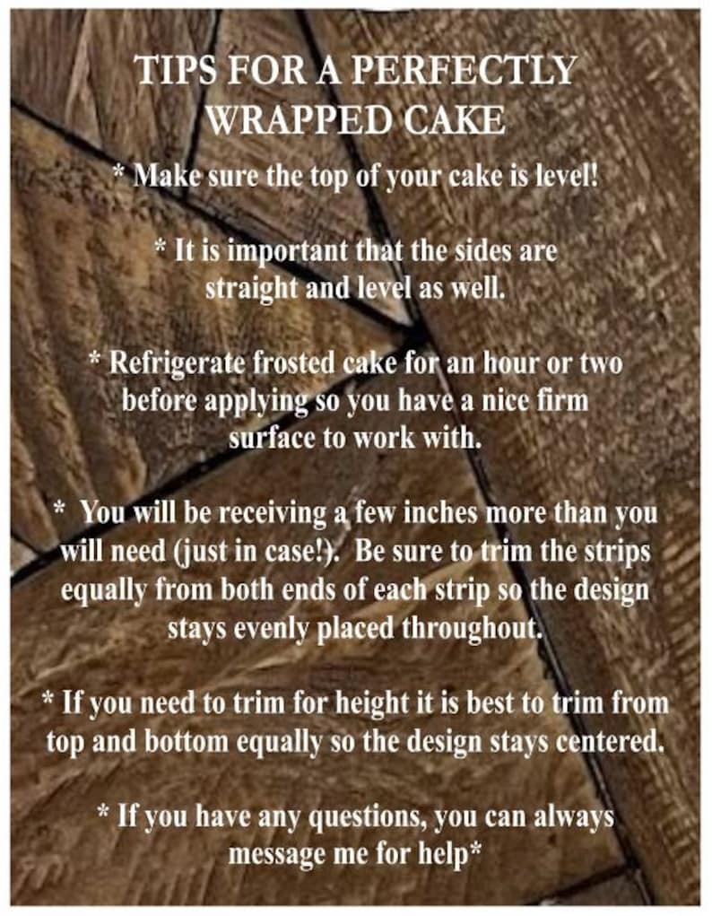 May include: Tips for perfectly wrapping a cake.  Make sure the top of your cake is level! It is important that the sides are straight and level as well. Refrigerate frosted cake for an hour or two before applying so you have a nice firm surface to work with. You will be receiving a few inches more than you will need (just in case!). Be sure to trim the strips equally from both ends of each strip so the design stays evenly placed throughout. If you need to trim for height it is best to trim from top and bottom equally so the design stays centered. If you have any questions, you can always message me for help.