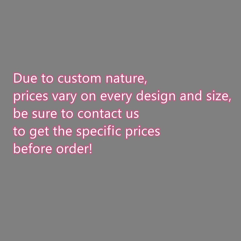 May include: Text on a grey background states: "Due to custom nature, prices vary on every design and size, be sure to contact us to get the specific prices before order!"