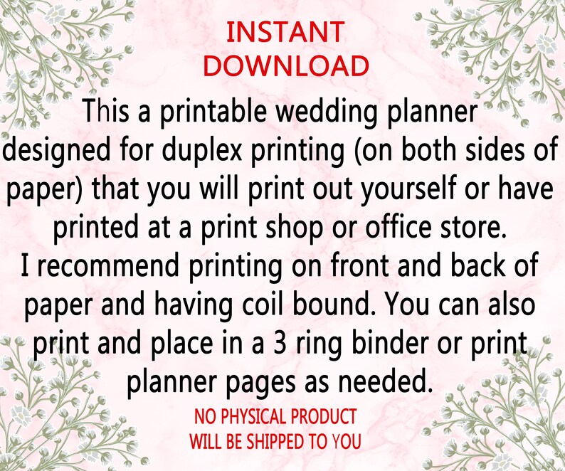 May include: A printable wedding planner with floral borders. The text reads "INSTANT DOWNLOAD This a printable wedding planner designed for duplex printing (on both sides of paper) that you will print out yourself or have printed at a print shop or office store. I recommend printing on front and back of paper and having coil bound. You can also print and place in a 3 ring binder or print planner pages as needed. NO PHYSICAL PRODUCT WILL BE SHIPPED TO YOU"