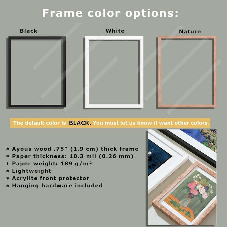 May include: Three frame options for a picture: black, white, and natural wood. The default frame colour is black. The frame is 0.75 inches (1.9 cm) thick and made of Ayous wood. The paper is 10.3 mil (0.26 mm) thick and weighs 189 g/m&sup2;. The frame includes a clear acrylic front protector and hanging hardware.