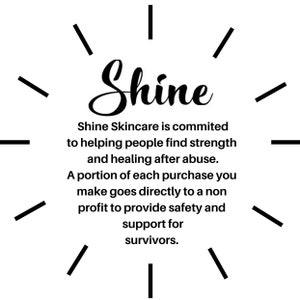 May include: Black and white graphic with the word "Shine" in a stylized font. The text below reads "Shine Skincare is committed to helping people find strength and healing after abuse. A portion of each purchase you make goes directly to a non-profit to provide safety and support for survivors."