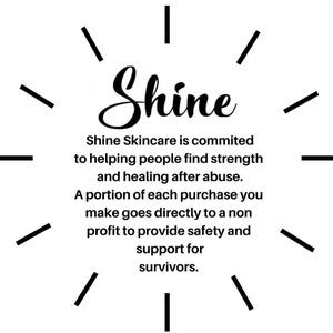 May include: Black and white graphic with the word "Shine" in a stylized font. The text below reads "Shine Skincare is committed to helping people find strength and healing after abuse. A portion of each purchase you make goes directly to a non-profit to provide safety and support for survivors."