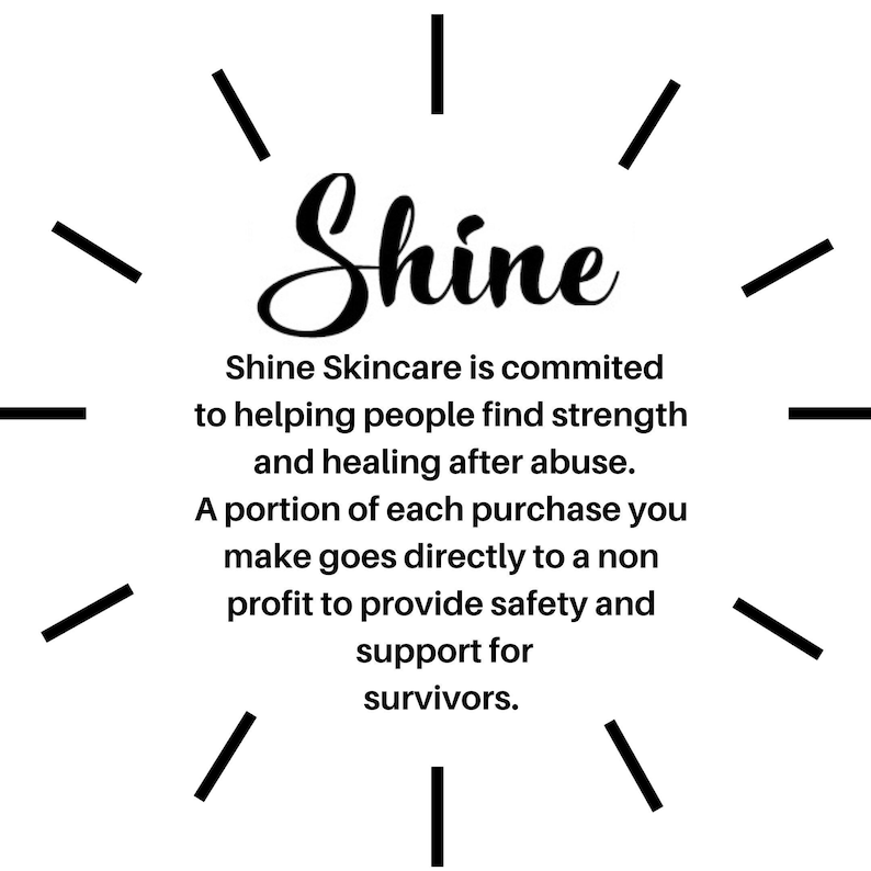 May include: Black and white graphic with the word "Shine" in a stylized font. The text below reads "Shine Skincare is committed to helping people find strength and healing after abuse. A portion of each purchase you make goes directly to a non-profit to provide safety and support for survivors."