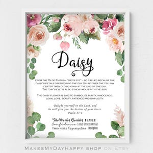 May include: A printable digital download featuring a watercolor floral design with the name "Daisy" and a quote about the flower's meaning. The quote says, "From the Olde English 'Day's Eye' - so called because the daisy's petals open during the day to uncover the yellow center then close again at the end of the day. The 'Day's Eye' is also synonymous with the sun. The daisy flower is said to symbolize purity, innocence, loyal love, beauty, patience and simplicity."