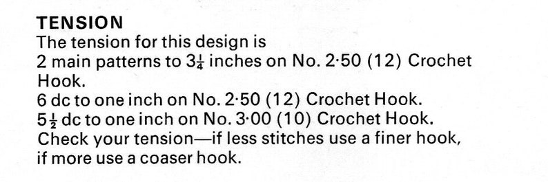 May include: Crochet tension instructions for a design. The instructions state that 2 main patterns should measure 3 1/4 inches on a size 2.50 (12) crochet hook. It also states that 6 double crochet stitches should measure 1 inch on a size 2.50 (12) crochet hook and 5 1/2 double crochet stitches should measure 1 inch on a size 3.00 (10) crochet hook. The instructions also advise to check your tension and use a finer hook if you have less stitches and a coarser hook if you have more stitches.
