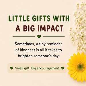 May include: A graphic design on a light beige background featuring the dark green text LITTLE GIFTS WITH A BIG IMPACT, followed by the text: Sometimes, a tiny reminder of kindness is all it takes to brighten someone's day. Small gift. Big encouragement.