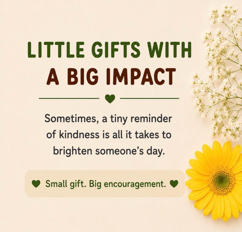 May include: A graphic design on a light beige background featuring the dark green text LITTLE GIFTS WITH A BIG IMPACT, followed by the text: Sometimes, a tiny reminder of kindness is all it takes to brighten someone's day. Small gift. Big encouragement.