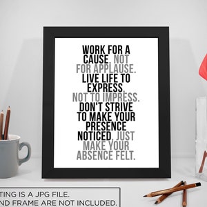 May include: Black and white typography print with the quote "Work for a cause, not for applause. Live life to express, not to impress. Don't strive to make your presence noticed, just make your absence felt."