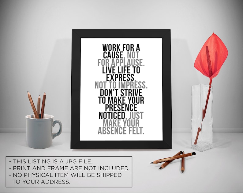 May include: Black and white typography print with the quote "Work for a cause, not for applause. Live life to express, not to impress. Don't strive to make your presence noticed, just make your absence felt."