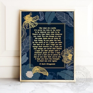 May include: A navy blue printable art print with gold floral accents and a quote by F. Scott Fitzgerald. The quote reads, "For what it's worth: it's never too late or too early to be whoever you want to be. There's no time limit, stop whenever you want. You can change or stay the same, there are no rules to this thing. We can make the best or the worst of it. I hope you make the best of it. And I hope you see things that startle you. I hope you feel things you never felt before. I hope you meet people with a different point of view. I hope you live a life you're proud of. And if you find that you're not, I hope you have the strength to start all over again." - F. Scott Fitzgerald
