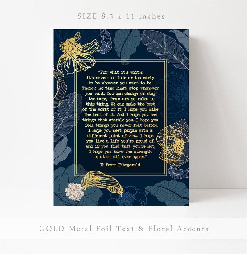 May include: A navy blue printable art print with gold foil text and floral accents. The print features a quote by F. Scott Fitzgerald: "For what it's worth: it's never too late or too early to be whoever you want to be. There's no time limit, stop whenever you want. You can change or stay the same, there are no rules to this thing. We can make the best or the worst of it. I hope you make the best of it. And I hope you see things that startle you. I hope you feel things you never felt before. I hope you meet people with a different point of view. I hope you live a life you're proud of. And if you find that you're not, I hope you have the strength to start all over again."