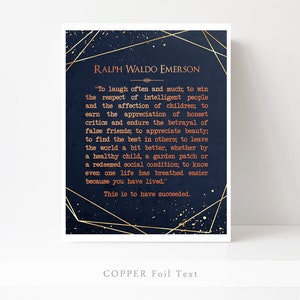May include: A navy blue printable art print with gold foil accents features a quote by Ralph Waldo Emerson. The quote reads, "To laugh often and much; to win the respect of intelligent people and the affection of children; to earn the appreciation of honest critics and endure the betrayal of false friends; to appreciate beauty; to find the best in others; to leave the world a bit better, whether by a healthy child, a garden patch or a redeemed social condition; to know even one life has breathed easier because you have lived." The quote is followed by the text "This is to have succeeded." The bottom of the print reads "COPPER Foil Text".