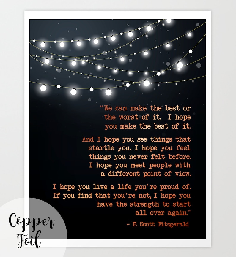 May include: A black and white printable art print featuring a quote by F. Scott Fitzgerald. The quote reads, "We can make the best or the worst of it. I hope you make the best of it. And I hope you see things that startle you. I hope you feel things you never felt before. I hope you meet people with a different point of view. I hope you live a life you're proud of. If you find that you're not, I hope you have the strength to start all over again." The quote is surrounded by a string of white lights on a black background.