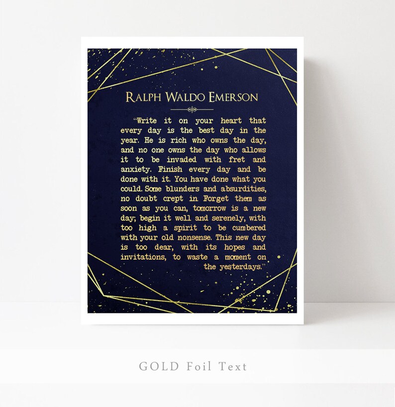 May include: A navy blue printable art print with gold foil text featuring a quote by Ralph Waldo Emerson. The quote reads, "Write it on your heart that every day is the best day in the year. He is rich who owns the day, and no one owns the day who allows it to be invaded with fret and anxiety. Finish every day and be done with it. You have done what you could. Some blunders and absurdities, no doubt crept in. Forget them as soon as you can, tomorrow is a new day; begin it well and serenely, with too high a spirit to be cumbered with your old nonsense. This new day is too dear, with its hopes and invitations, to waste a moment on the yesterdays."