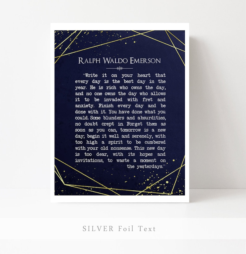May include: A navy blue printable wall art print with gold foil text featuring a quote by Ralph Waldo Emerson. The quote reads, "Write it on your heart that every day is the best day in the year. He is rich who owns the day, and no one owns the day who allows it to be invaded with fret and anxiety. Finish every day and be done with it. You have done what you could. Some blunders and absurdities, no doubt crept in. Forget them as soon as you can, tomorrow is a new day; begin it well and serenely, with too high a spirit to be cumbered with your old nonsense. This new day is too dear, with its hopes and invitations, to waste a moment on the yesterdays."
