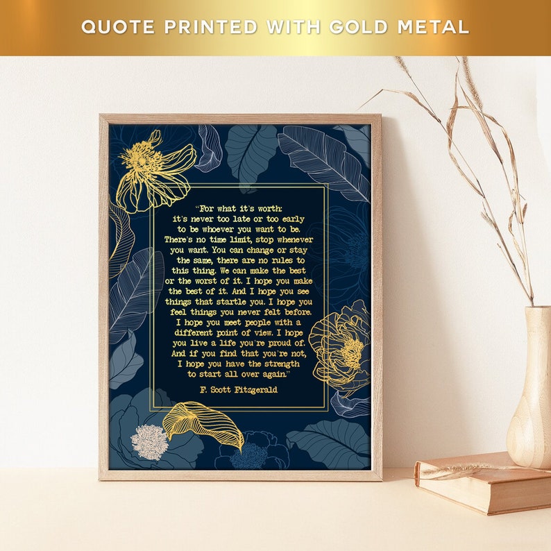 May include: A navy blue printable art print with a gold metallic quote by F. Scott Fitzgerald. The quote reads, "For what it's worth it's never too late or too early to be whoever you want to be. There's no time limit, stop whenever you want. You can change or stay the same, there are no rules to this thing. We can make the best or the worst of it. I hope you make the best of it. And I hope you see things that startle you. I hope you feel things you never felt before. I hope you meet people with a different point of view. I hope you live a life you're proud of. And if you find that you're not, I hope you have the strength to start all over again."  The quote is surrounded by gold metallic floral designs.