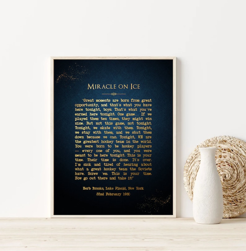 May include: A navy blue poster with gold text that reads "Miracle on Ice" and a quote from Herb Brooks, coach of the 1980 US Olympic hockey team. The quote reads: "Great moments are born from great opportunity, and that's what you have here tonight, boys. That's what you've earned here tonight. One game... If we played them ten times, they might win nine. But not this game, not tonight. Tonight, we skate with them. Tonight, we stay with them, and we shut them down because we can. Tonight, WE are the greatest hockey team in the world. You were born to be hockey players - every one of you, and you were meant to be here tonight. This is your time. Their time is done. It's over. I'm sick and tired of hearing about what a great hockey team the Soviets have. Screw 'em. This is your time. Now go out there and take it!" Herb Brooks, Lake Placid, New York 22nd February 1980