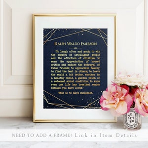 May include: A navy blue printable art print with gold accents and a quote by Ralph Waldo Emerson. The quote reads "To laugh often and much; to win the respect of intelligent people and the affection of children; to earn the appreciation of honest critics and endure the betrayal of false friends; to appreciate beauty; to find the best in others; to leave the world a bit better, whether by a healthy child, a garden patch or a redeemed social condition; to know even one life has breathed easier because you have lived." The quote is followed by "This is to have succeeded."