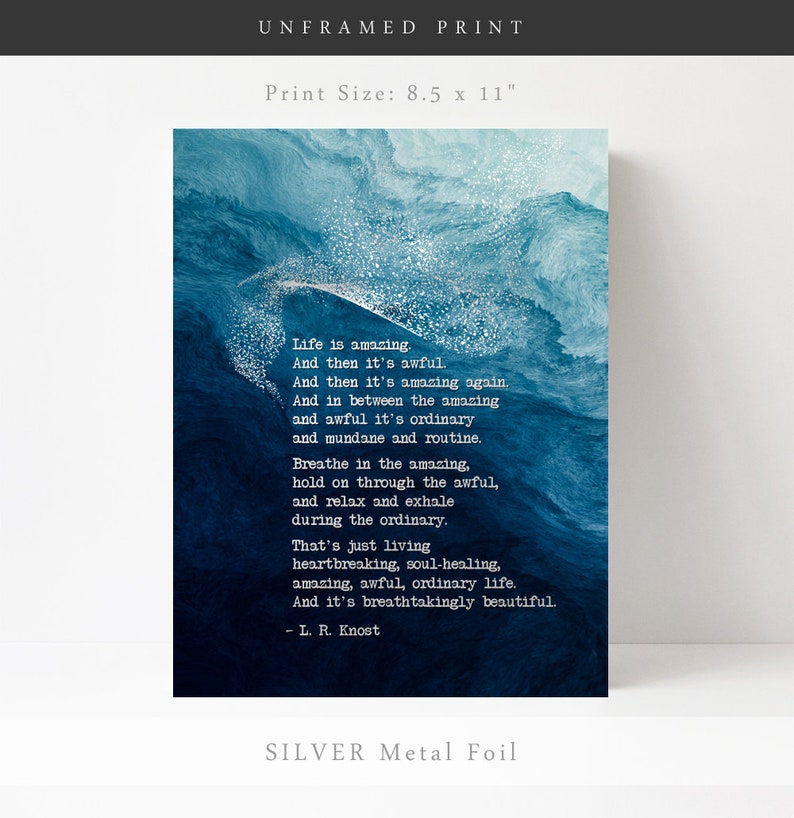 May include: An unframed 8.5 x 11 inch print featuring a deep blue abstract watercolor background with silver metal foil accents. The text reads: Life is amazing. And then it's awful. And then it's amazing again. And in between the amazing and awful it's ordinary and mundane and routine. Breathe in the amazing, hold on through the awful, and relax and exhale during the ordinary. That's just living heartbreaking, soul-healing, amazing, awful, ordinary life. And it's breathtakingly beautiful. - L. R. Knost