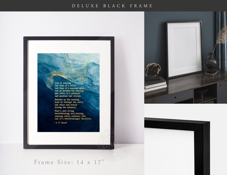 May include: A 14 by 17 inch deluxe black frame containing a print with a blue and gold abstract watercolor background. The text reads: Life is amazing. And then it's awful. And then it's amazing again. And in between the amazing and awful it's ordinary and mundane and routine. Breathe in the amazing, hold on through the awful, and relax and exhale during the ordinary. That's just living heartbreaking, soul healing, amazing, awful, ordinary life. And it's breathtakingly beautiful. - L. R. Knost.
