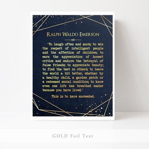May include: A navy blue background with gold foil text featuring a quote by Ralph Waldo Emerson. The quote reads, "To laugh often and much; to win the respect of intelligent people and the affection of children; to earn the appreciation of honest critics and endure the betrayal of false friends; to appreciate beauty; to find the best in others; to leave the world a bit better, whether by a healthy child, a garden patch or a redeemed social condition; to know even one life has breathed easier because you have lived." This is to have succeeded.