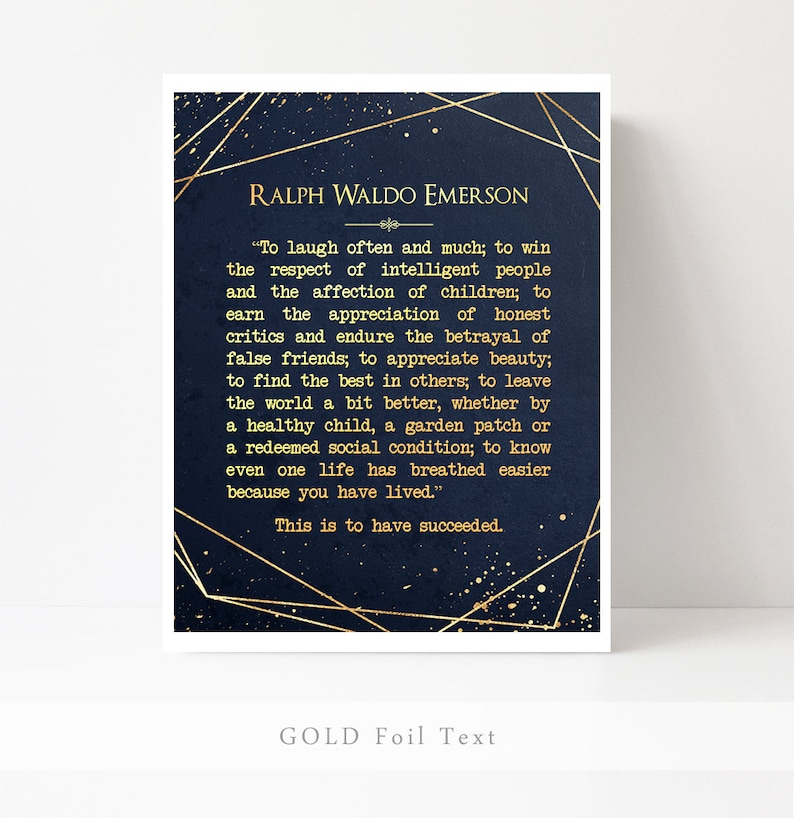 May include: A navy blue background with gold foil text featuring a quote by Ralph Waldo Emerson. The quote reads, "To laugh often and much; to win the respect of intelligent people and the affection of children; to earn the appreciation of honest critics and endure the betrayal of false friends; to appreciate beauty; to find the best in others; to leave the world a bit better, whether by a healthy child, a garden patch or a redeemed social condition; to know even one life has breathed easier because you have lived." This is to have succeeded.