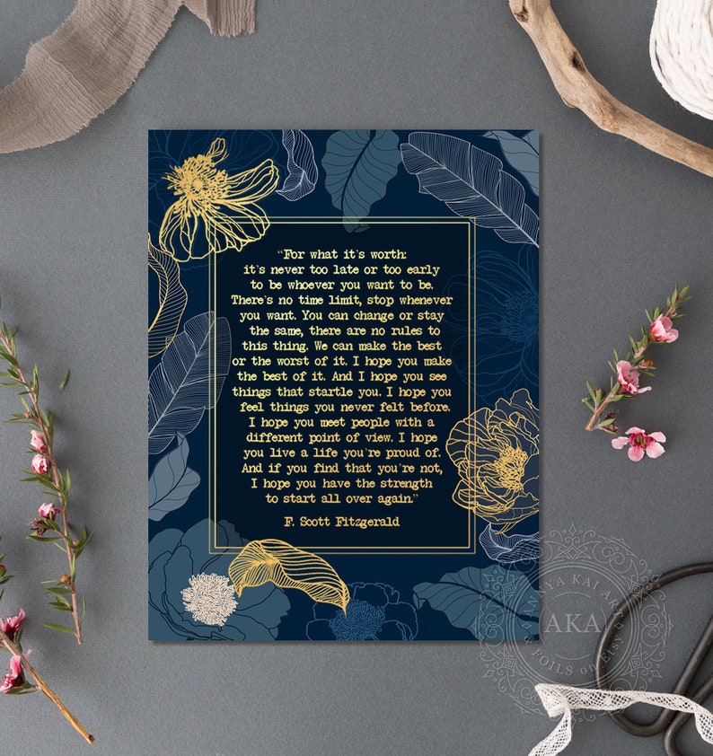 May include: A navy blue printable art print with gold floral accents and a quote by F. Scott Fitzgerald. The quote reads, "For what it's worth it's never too late or too early to be whoever you want to be. There's no time limit, stop whenever you want. You can change or stay the same, there are no rules to this thing. We can make the best or the worst of it. I hope you make the best of it. And I hope you see things that startle you. I hope you feel things you never felt before. I hope you meet people with a different point of view. I hope you live a life you're proud of. And if you find that you're not, I hope you have the strength to start all over again." - F. Scott Fitzgerald