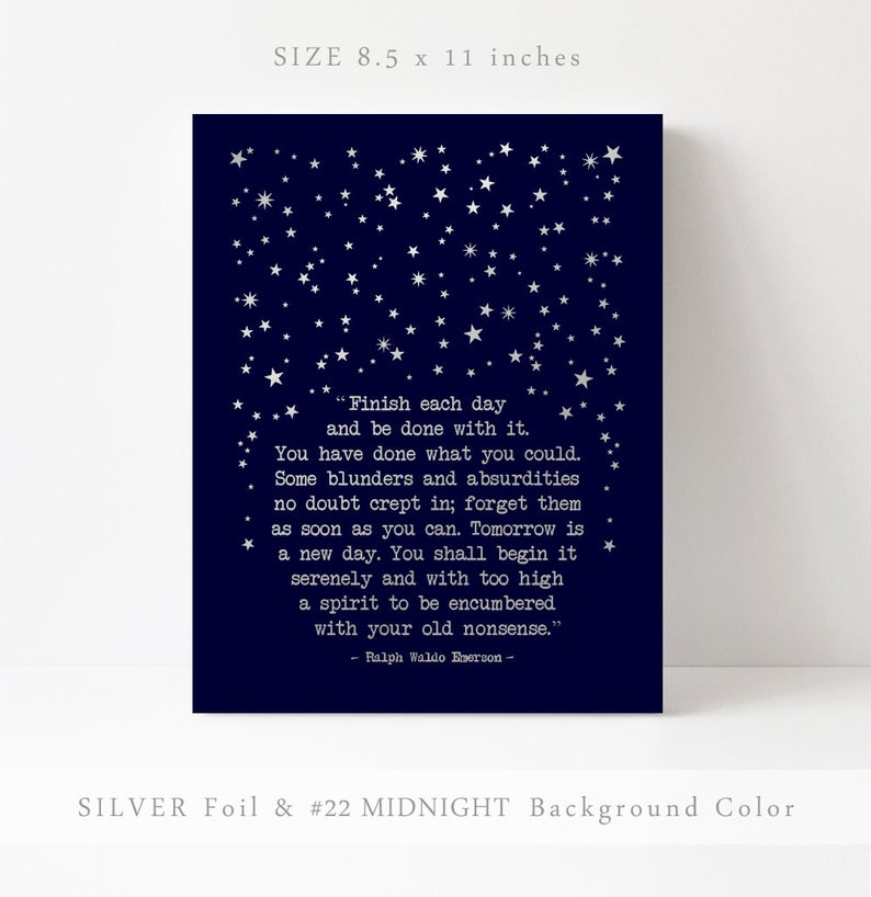 May include: A navy blue printable art print with silver foil stars and a quote by Ralph Waldo Emerson: "Finish each day and be done with it. You have done what you could. Some blunders and absurdities no doubt crept in; forget them as soon as you can. Tomorrow is a new day. You shall begin it serenely and with too high a spirit to be encumbered with your old nonsense." The print measures 21.6 x 27.9 cm.