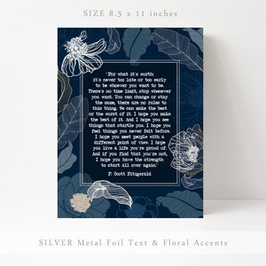 May include: A blue and white floral print with a quote by F. Scott Fitzgerald. The quote reads, "For what it's worth: it's never too late or too early to be whoever you want to be. There's no time limit, stop whenever you want. You can change or stay the same, there are no rules to this thing. We can make the best or the worst of it. I hope you make the best of it. And I hope you see things that startle you. I hope you feel things you never felt before. I hope you meet people with a different point of view. I hope you live a life you're proud of. And if you find that you're not, I hope you have the strength to start all over again." The print is 8.5 inches by 11 inches.